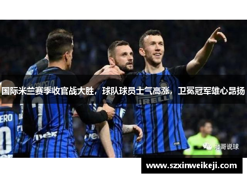 国际米兰赛季收官战大胜，球队球员士气高涨，卫冕冠军雄心昂扬